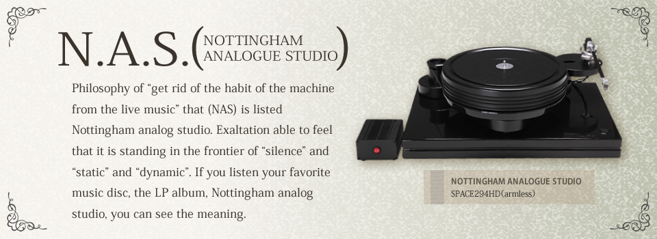 N.A.S. NOTTINGHAM ANALOGUE STUDIO Philosophy of "get rid of the habit of the machine from the live music" that (NAS) is listed Nottingham analog studio. Exaltation able to feel that it is standing in the frontier of "silence" and "static" and "dynamic". If you listen your favorite music disc, the LP album, Nottingham analog studio, you can see the meaning.