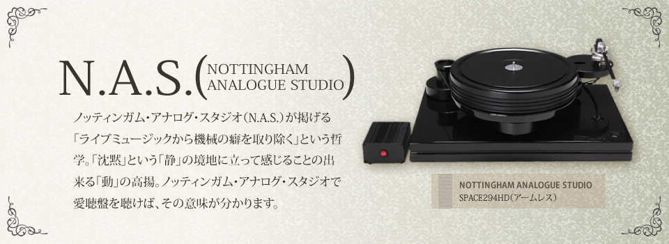 N.A.S. NOTTINGHAM ANALOGUE STUDIO ノッティンガム・アナログ・スタジオ（N.A.S.）が掲げる「ライブミュージックから機械の癖を取り除く」という哲学。「沈黙」という「静」の境地に立って感じることの出来る「動」の高揚。ノッティンガム・アナログ・スタジオで愛聴盤を聴けば、その意味が分かります。 NOTTINGHAM ANALOGUE STUDIO SPACE294HD（アームレス）