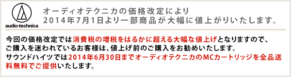 オーディオテクニカの価格改定により2014年7月1日より一部商品が大幅に値上がりいたします。 今回の価格改定では消費税の増税をはるかに超える大幅な値上げとなりますので、ご購入を迷われているお客様は、値上げ前のご購入をお勧めいたします。サウンドハイツでは2014年6月30日までオーディオテクニカのMCカートリッジを全品送料無料でご提供いたします。